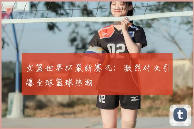 女篮世界杯最新赛况：激烈对决引爆全球篮球热潮