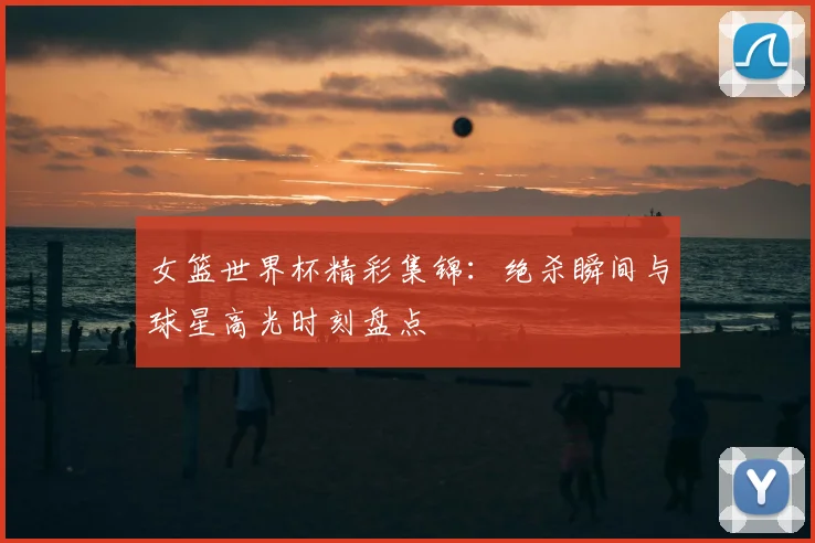 女篮世界杯精彩集锦：绝杀瞬间与球星高光时刻盘点