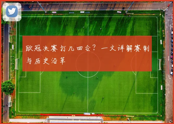 欧冠决赛打几回合？一文详解赛制与历史沿革