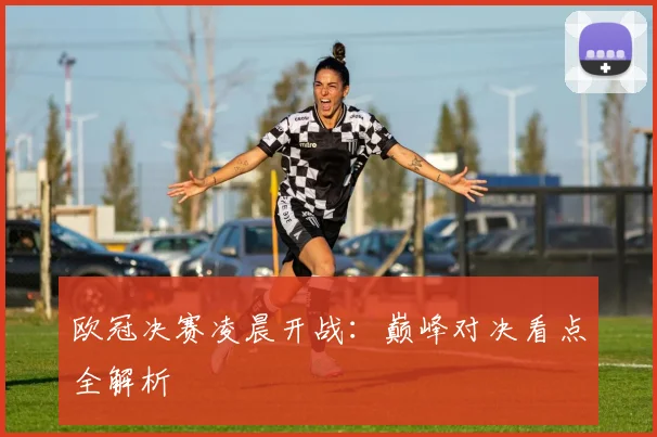 欧冠决赛凌晨开战：巅峰对决看点全解析