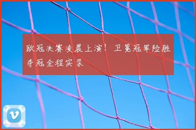 欧冠决赛凌晨上演！卫冕冠军险胜夺冠全程实录