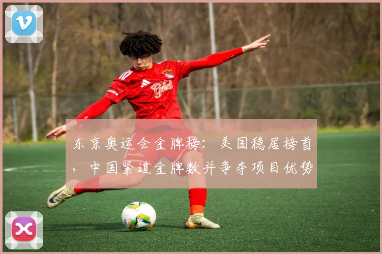 东京奥运会金牌榜：美国稳居榜首，中国紧追金牌数并争夺项目优势