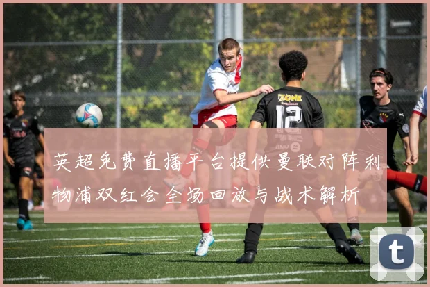 英超免费直播平台提供曼联对阵利物浦双红会全场回放与战术解析