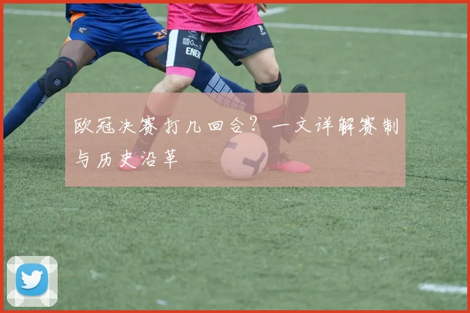 欧冠决赛打几回合？一文详解赛制与历史沿革