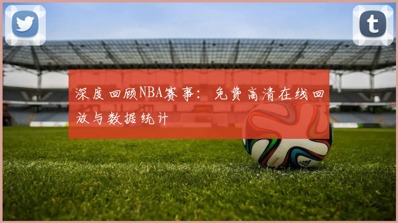 深度回顾NBA赛事：免费高清在线回放与数据统计