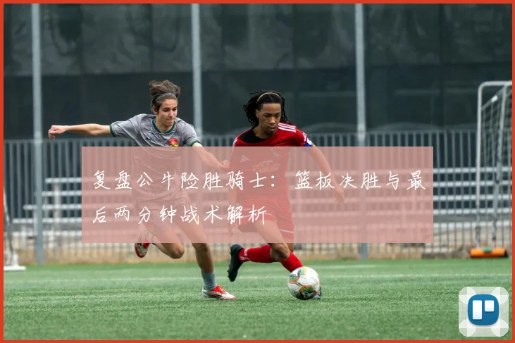 复盘公牛险胜骑士：篮板决胜与最后两分钟战术解析