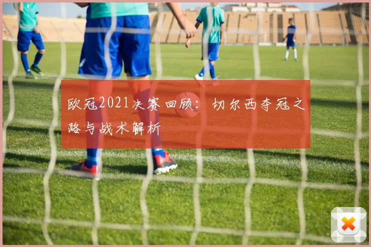 欧冠2021决赛回顾：切尔西夺冠之路与战术解析