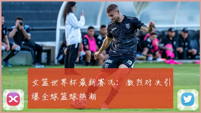 女篮世界杯最新赛况：激烈对决引爆全球篮球热潮